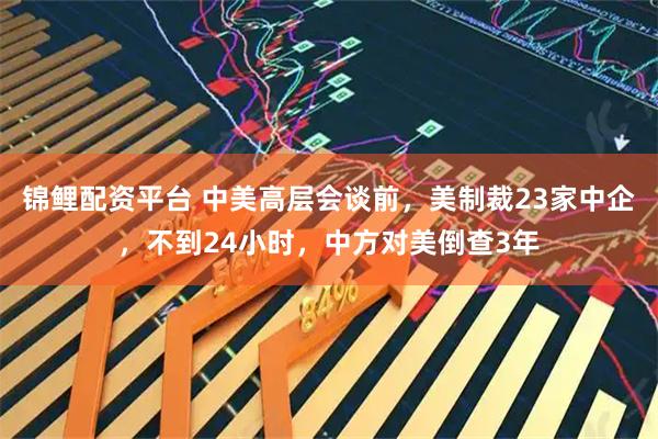 锦鲤配资平台 中美高层会谈前,美制裁23家中企,不到24小时,中方对美倒查3年
