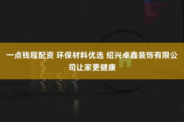 一点钱程配资 环保材料优选 绍兴卓鑫装饰有限公司让家更健康