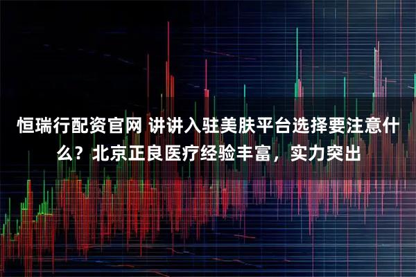 恒瑞行配资官网 讲讲入驻美肤平台选择要注意什么？北京正良医疗经验丰富，实力突出