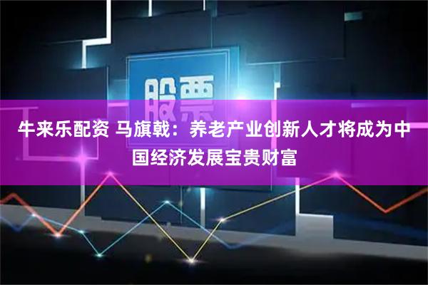 牛来乐配资 马旗戟：养老产业创新人才将成为中国经济发展宝贵财富