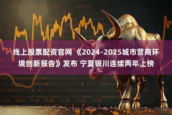 线上股票配资官网 《2024-2025城市营商环境创新报告》发布 宁夏银川连续两年上榜