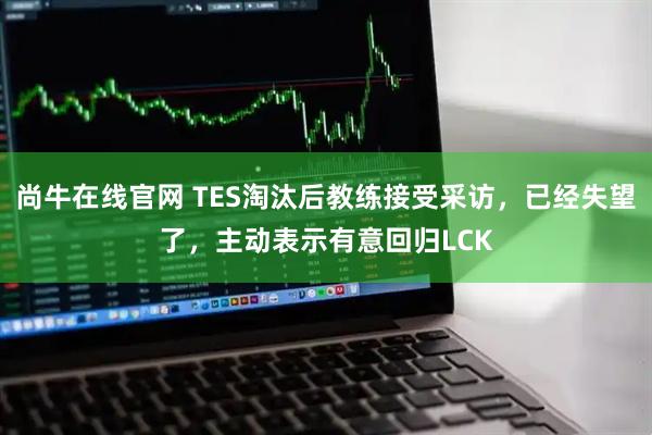 尚牛在线官网 TES淘汰后教练接受采访，已经失望了，主动表示有意回归LCK