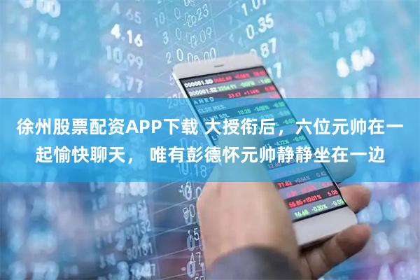 徐州股票配资APP下载 大授衔后，六位元帅在一起愉快聊天， 唯有彭德怀元帅静静坐在一边