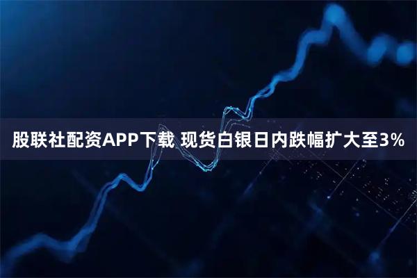 股联社配资APP下载 现货白银日内跌幅扩大至3%