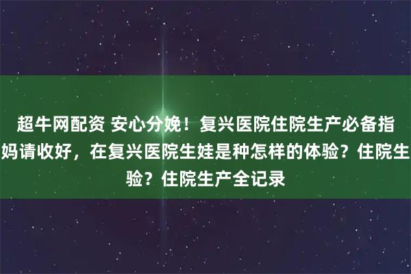 超牛网配资 安心分娩！复兴医院住院生产必备指南，准妈妈请收好，在复兴医院生娃是种怎样的体验？住院生产全记录