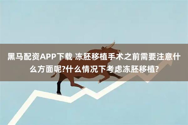 黑马配资APP下载 冻胚移植手术之前需要注意什么方面呢?什么情况下考虑冻胚移植?