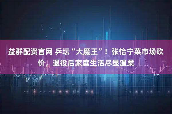 益群配资官网 乒坛“大魔王”！张怡宁菜市场砍价，退役后家庭生活尽显温柔