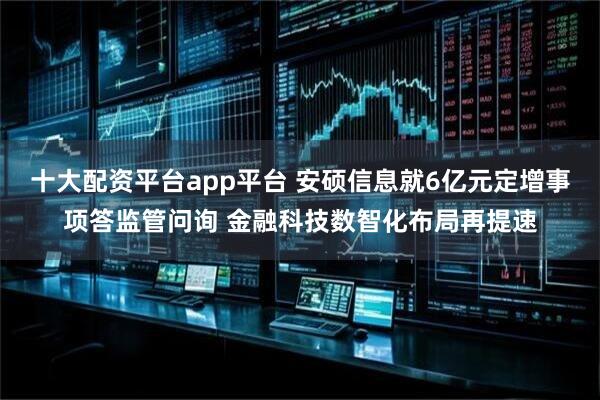 十大配资平台app平台 安硕信息就6亿元定增事项答监管问询 金融科技数智化布局再提速
