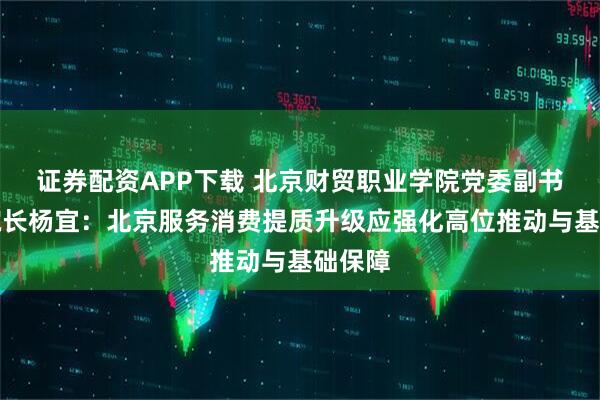 证券配资APP下载 北京财贸职业学院党委副书记、院长杨宜：北京服务消费提质升级应强化高位推动与基础保障