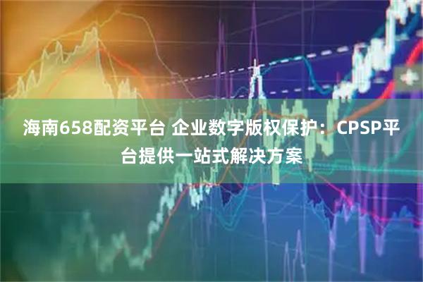 海南658配资平台 企业数字版权保护：CPSP平台提供一站式解决方案