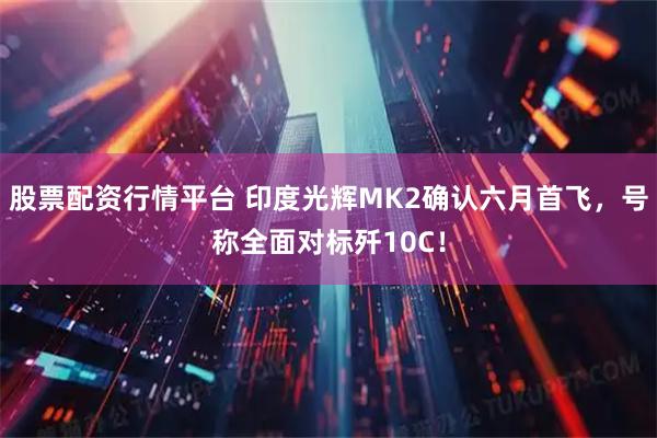 股票配资行情平台 印度光辉MK2确认六月首飞，号称全面对标歼10C！