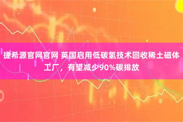 捷希源官网官网 英国启用低碳氢技术回收稀土磁体工厂，有望减少90%碳排放