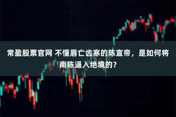 常盈股票官网 不懂唇亡齿寒的陈宣帝，是如何将南陈逼入绝境的？