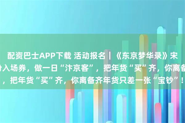 配资巴士APP下载 活动报名｜《东京梦华录》宋代年市重现，请查收这份入场券，做一日“汴京客”，把年货“买”齐，你离备齐年货只差一张“宝钞”！