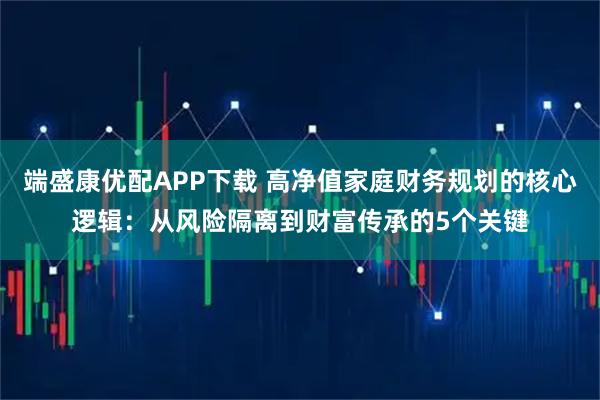 端盛康优配APP下载 高净值家庭财务规划的核心逻辑：从风险隔离到财富传承的5个关键