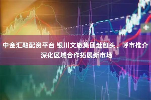 中金汇融配资平台 银川文旅集团赴包头、呼市推介 深化区域合作拓展新市场