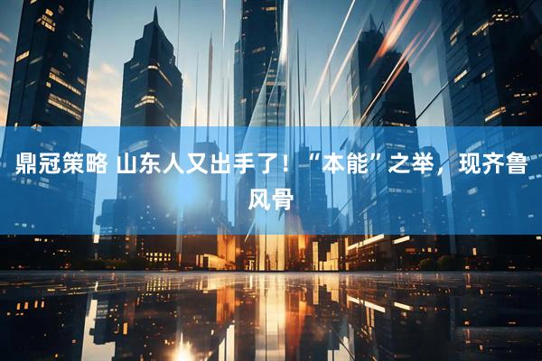 鼎冠策略 山东人又出手了！“本能”之举，现齐鲁风骨