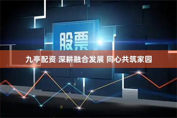 九亭配资 深耕融合发展 同心共筑家园