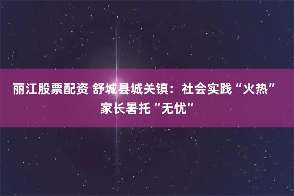 丽江股票配资 舒城县城关镇：社会实践“火热” 家长暑托“无忧”