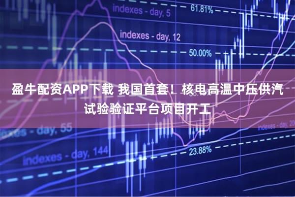 盈牛配资APP下载 我国首套！核电高温中压供汽试验验证平台项目开工