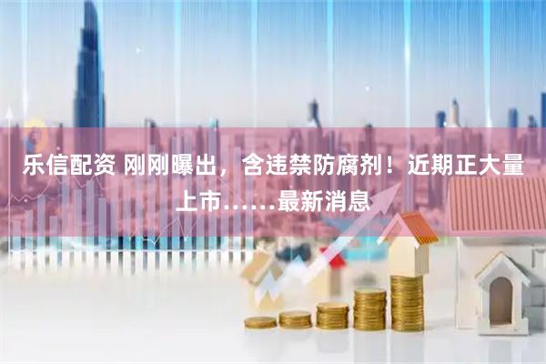 乐信配资 刚刚曝出，含违禁防腐剂！近期正大量上市……最新消息