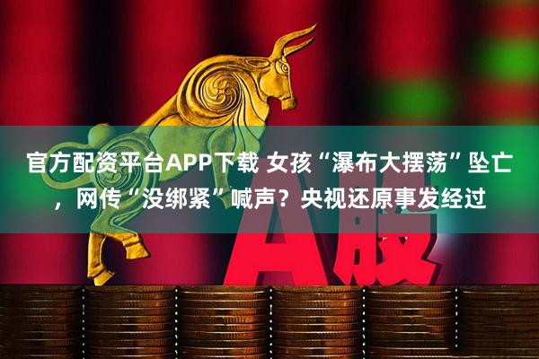 官方配资平台APP下载 女孩“瀑布大摆荡”坠亡，网传“没绑紧”喊声？央视还原事发经过