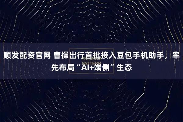 顺发配资官网 曹操出行首批接入豆包手机助手，率先布局“AI+端侧”生态