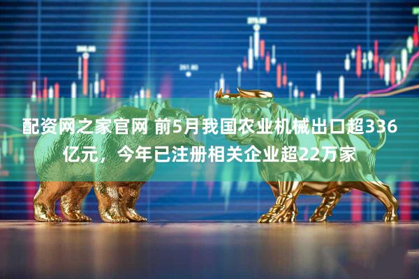 配资网之家官网 前5月我国农业机械出口超336亿元，今年已注册相关企业超22万家