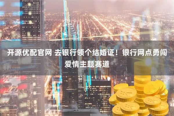 开源优配官网 去银行领个结婚证！银行网点勇闯爱情主题赛道